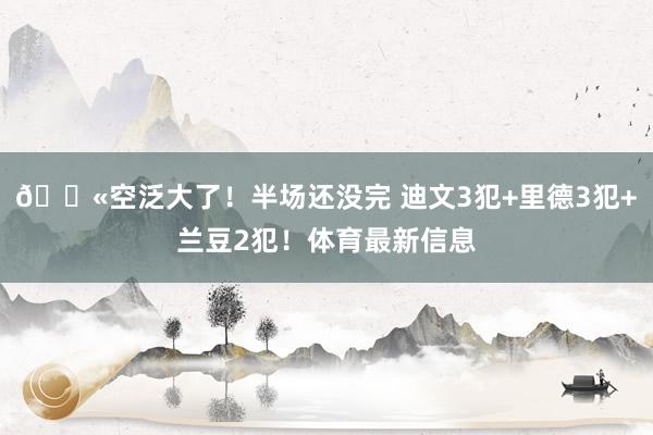 😫空泛大了！半场还没完 迪文3犯+里德3犯+兰豆2犯！体育最新信息