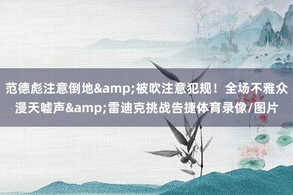 范德彪注意倒地&被吹注意犯规！全场不雅众漫天嘘声&雷迪克挑战告捷体育录像/图片