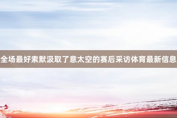 全场最好索默汲取了意太空的赛后采访体育最新信息
