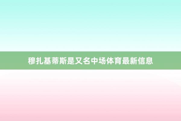 穆扎基蒂斯是又名中场体育最新信息