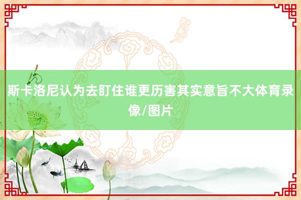 斯卡洛尼认为去盯住谁更历害其实意旨不大体育录像/图片
