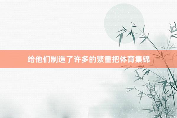 给他们制造了许多的繁重把体育集锦