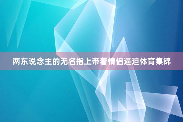 两东说念主的无名指上带着情侣逼迫体育集锦