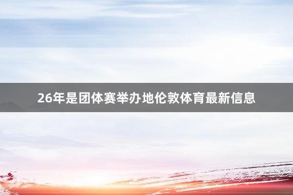 26年是团体赛举办地伦敦体育最新信息