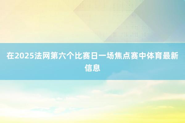 在2025法网第六个比赛日一场焦点赛中体育最新信息