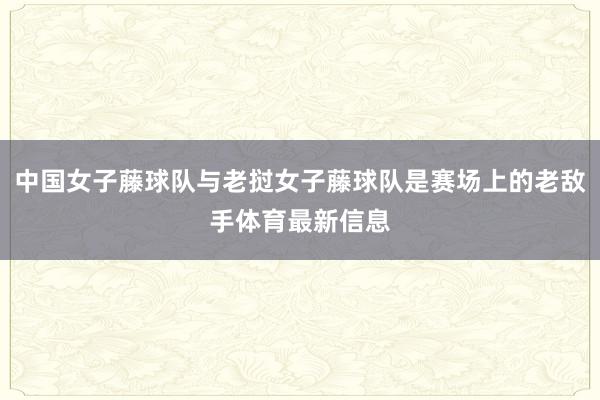 中国女子藤球队与老挝女子藤球队是赛场上的老敌手体育最新信息