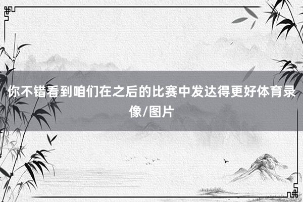 你不错看到咱们在之后的比赛中发达得更好体育录像/图片
