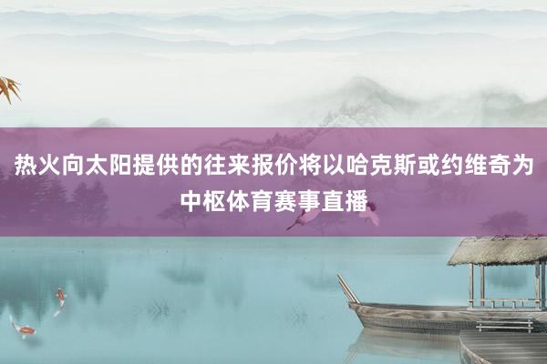 热火向太阳提供的往来报价将以哈克斯或约维奇为中枢体育赛事直播
