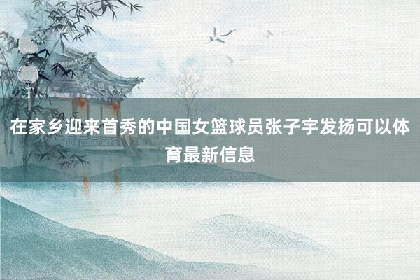 在家乡迎来首秀的中国女篮球员张子宇发扬可以体育最新信息