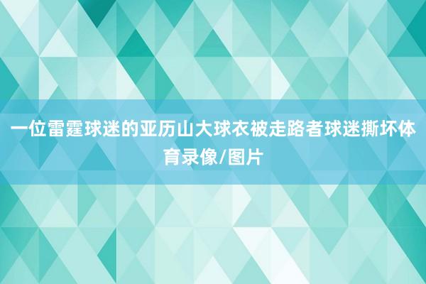 一位雷霆球迷的亚历山大球衣被走路者球迷撕坏体育录像/图片