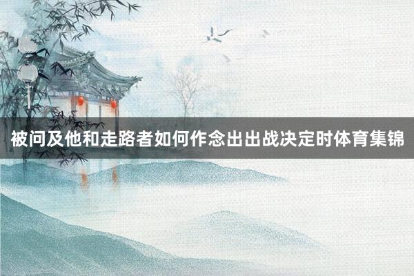 被问及他和走路者如何作念出出战决定时体育集锦