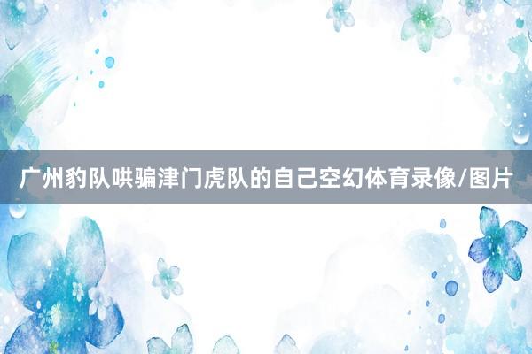 广州豹队哄骗津门虎队的自己空幻体育录像/图片