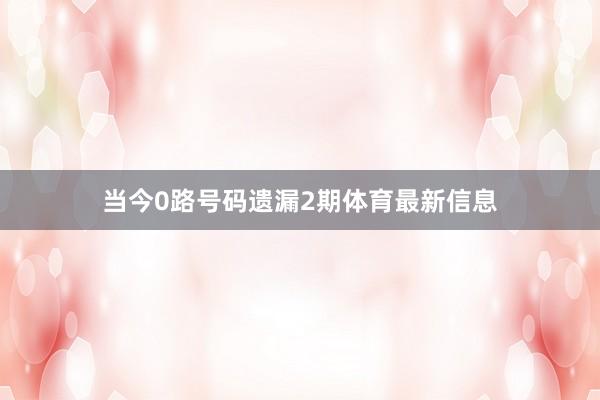 当今0路号码遗漏2期体育最新信息