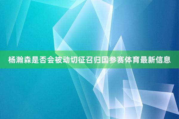 杨瀚森是否会被动切征召归国参赛体育最新信息