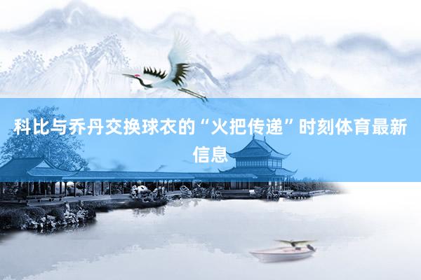 科比与乔丹交换球衣的“火把传递”时刻体育最新信息