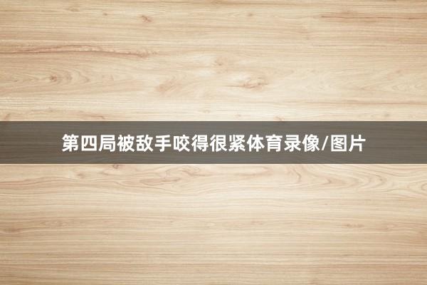 第四局被敌手咬得很紧体育录像/图片