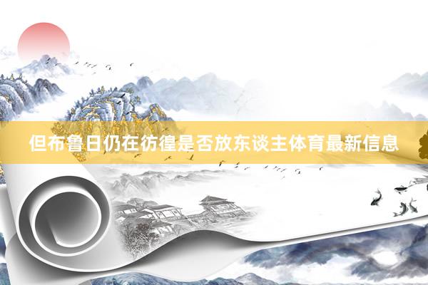 但布鲁日仍在彷徨是否放东谈主体育最新信息