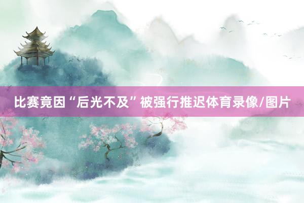 比赛竟因“后光不及”被强行推迟体育录像/图片
