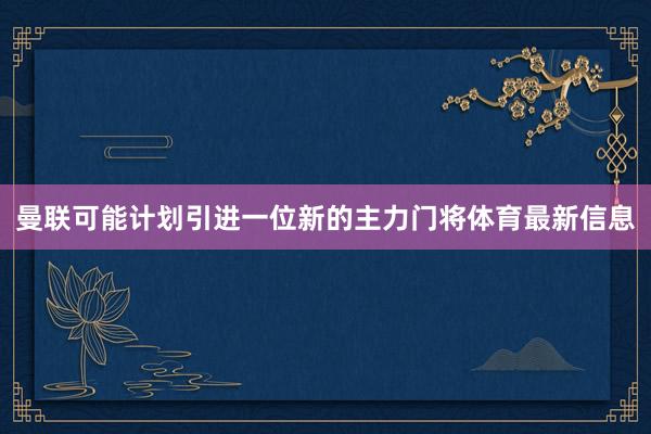 曼联可能计划引进一位新的主力门将体育最新信息