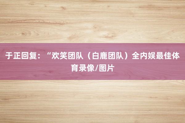 于正回复：“欢笑团队（白鹿团队）全内娱最佳体育录像/图片