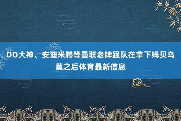 DO大神、安迪米腾等曼联老牌跟队在拿下姆贝乌莫之后体育最新信息
