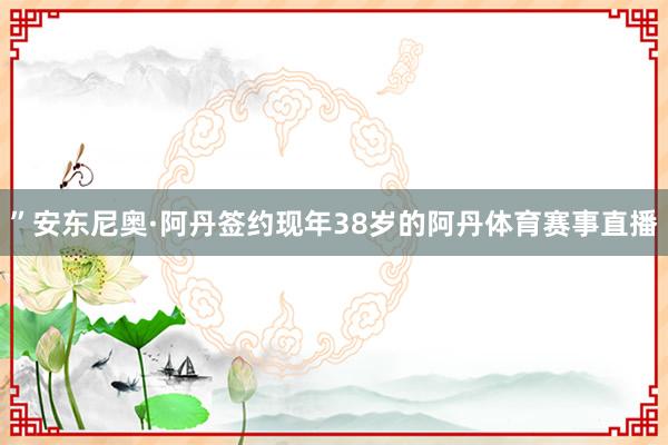 ”安东尼奥·阿丹签约现年38岁的阿丹体育赛事直播