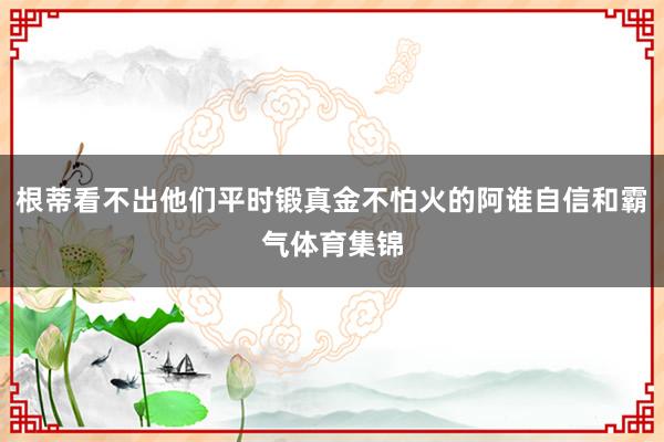 根蒂看不出他们平时锻真金不怕火的阿谁自信和霸气体育集锦