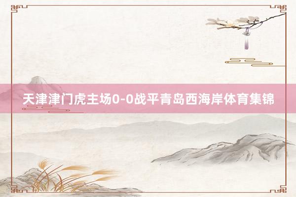 天津津门虎主场0-0战平青岛西海岸体育集锦
