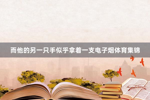 而他的另一只手似乎拿着一支电子烟体育集锦