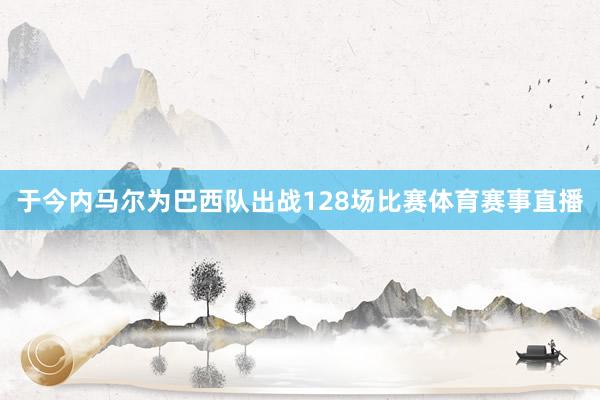 于今内马尔为巴西队出战128场比赛体育赛事直播