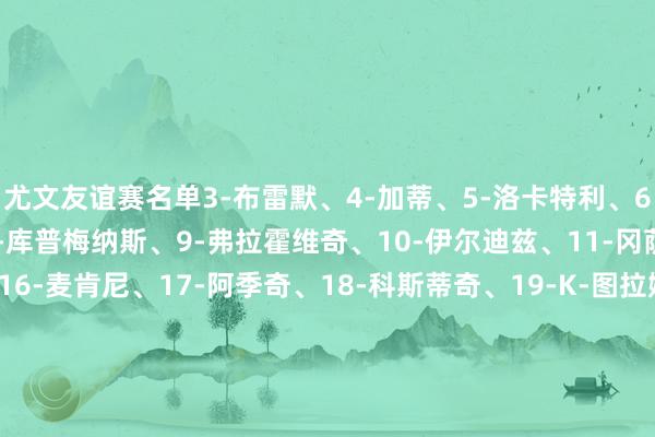尤文友谊赛名单3-布雷默、4-加蒂、5-洛卡特利、6-凯利、7-小孔塞桑、8-库普梅纳斯、9-弗拉霍维奇、10-伊尔迪兹、11-冈萨雷斯、15-卡卢卢、16-麦肯尼、17-阿季奇、18-科斯蒂奇、19-K-图拉姆、23-平索里奥、24-鲁加尼、25-若昂-马里奥、26-说念格拉斯-路易斯、27-坎比亚索、29-迪格雷戈里奥、30-戴维、43-福斯卡尔多、46-F-冈萨雷斯、47-马丁内斯    体