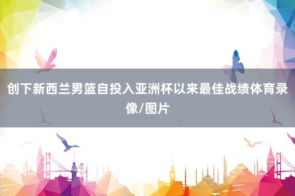 创下新西兰男篮自投入亚洲杯以来最佳战绩体育录像/图片