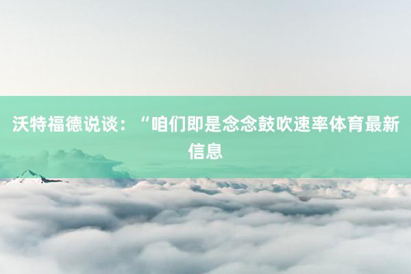 沃特福德说谈：“咱们即是念念鼓吹速率体育最新信息