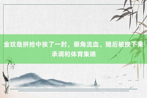 金玟哉拼抢中挨了一肘，眼角流血、随后被换下秉承调和体育集锦