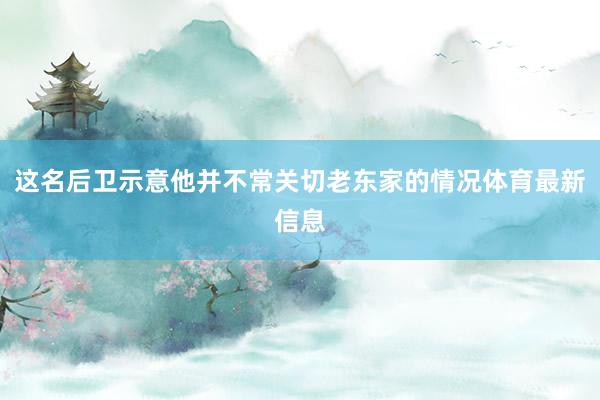 这名后卫示意他并不常关切老东家的情况体育最新信息