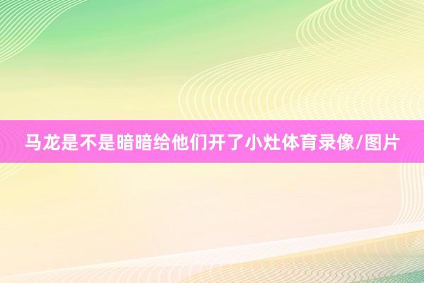 马龙是不是暗暗给他们开了小灶体育录像/图片