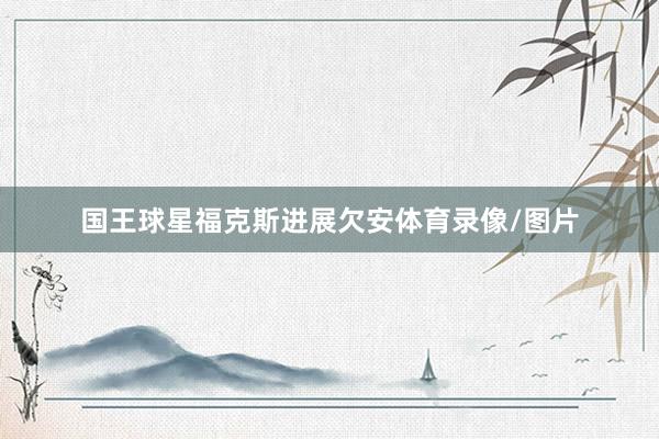 国王球星福克斯进展欠安体育录像/图片