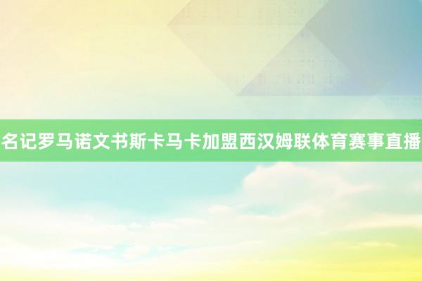 名记罗马诺文书斯卡马卡加盟西汉姆联体育赛事直播