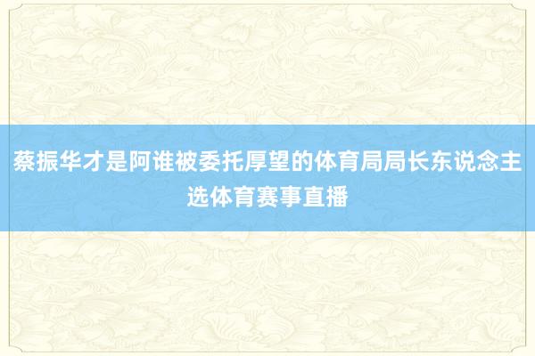 蔡振华才是阿谁被委托厚望的体育局局长东说念主选体育赛事直播