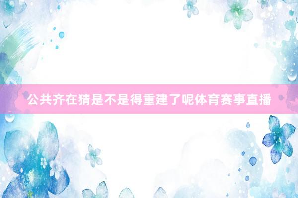 公共齐在猜是不是得重建了呢体育赛事直播