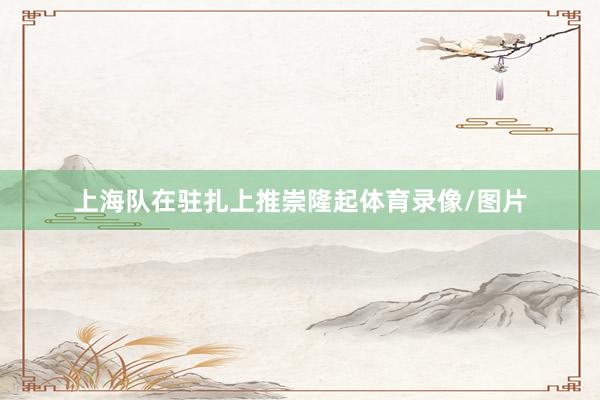 上海队在驻扎上推崇隆起体育录像/图片
