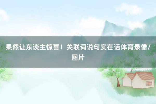果然让东谈主惊喜！关联词说句实在话体育录像/图片