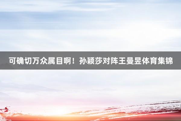 可确切万众属目啊！孙颖莎对阵王曼昱体育集锦