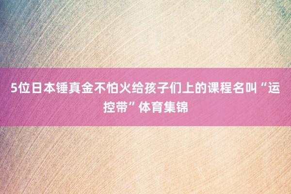 5位日本锤真金不怕火给孩子们上的课程名叫“运控带”体育集锦