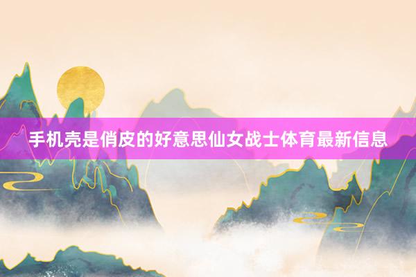 手机壳是俏皮的好意思仙女战士体育最新信息