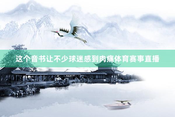 这个音书让不少球迷感到肉痛体育赛事直播