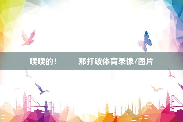 嗖嗖的！        那打破体育录像/图片