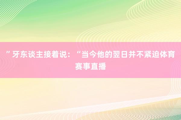 ”牙东谈主接着说：“当今他的翌日并不紧迫体育赛事直播