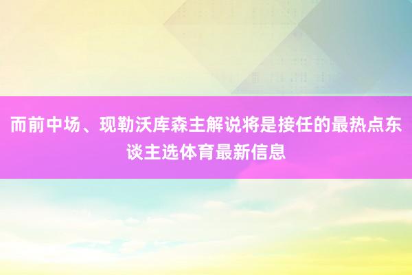 而前中场、现勒沃库森主解说将是接任的最热点东谈主选体育最新信息