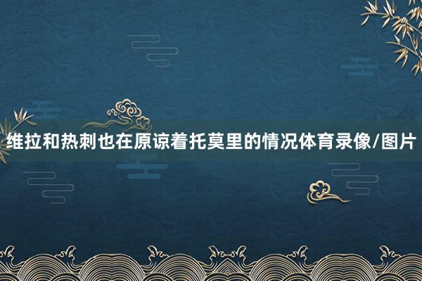 维拉和热刺也在原谅着托莫里的情况体育录像/图片